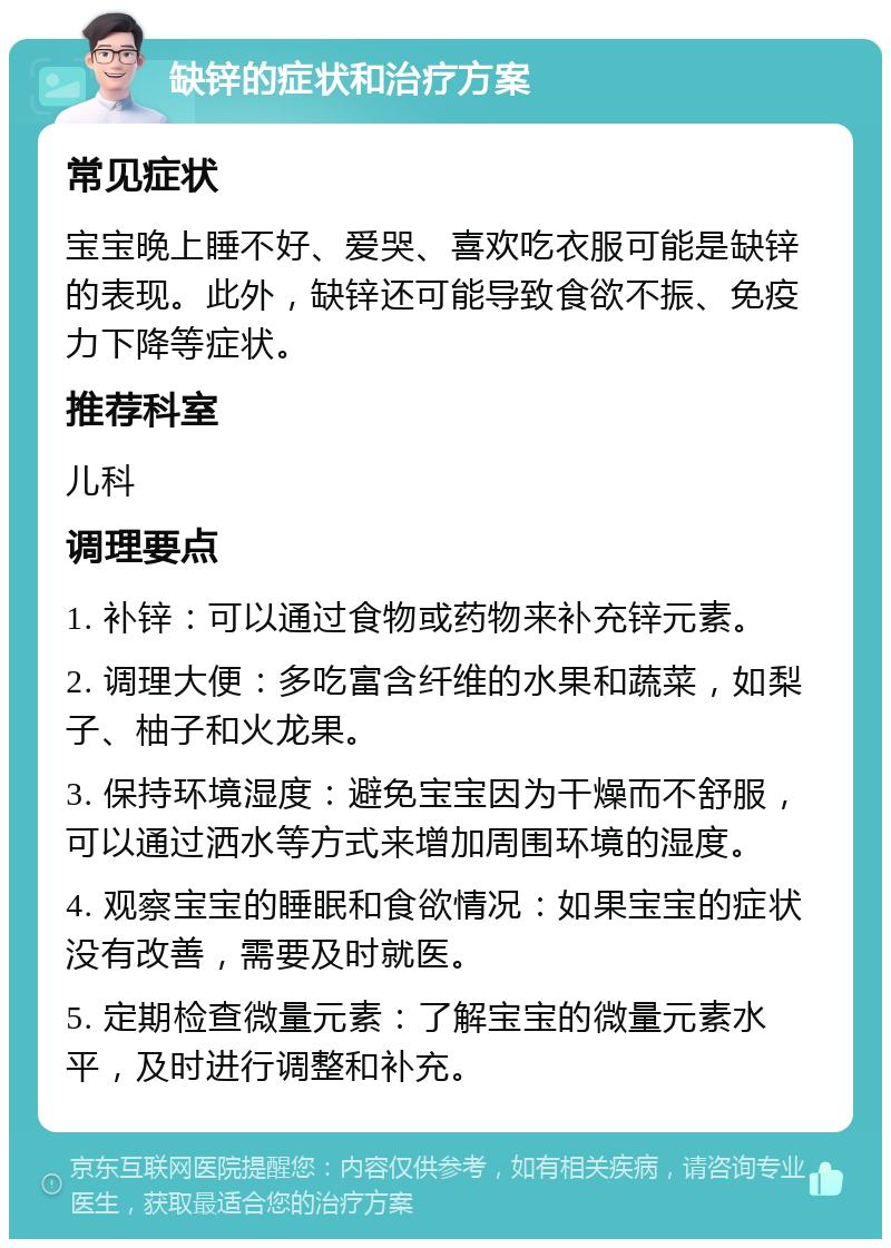 缺锌的症状和治疗方案 常见症状 宝宝晚上睡不好、爱哭、喜欢吃衣服可能是缺锌的表现。此外，缺锌还可能导致食欲不振、免疫力下降等症状。 推荐科室 儿科 调理要点 1. 补锌：可以通过食物或药物来补充锌元素。 2. 调理大便：多吃富含纤维的水果和蔬菜，如梨子、柚子和火龙果。 3. 保持环境湿度：避免宝宝因为干燥而不舒服，可以通过洒水等方式来增加周围环境的湿度。 4. 观察宝宝的睡眠和食欲情况：如果宝宝的症状没有改善，需要及时就医。 5. 定期检查微量元素：了解宝宝的微量元素水平，及时进行调整和补充。