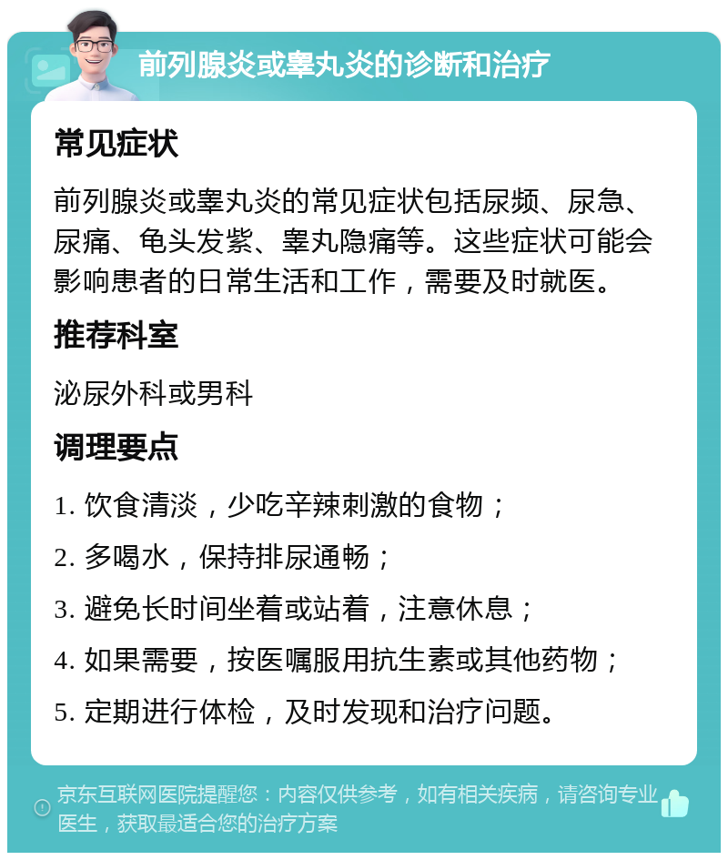 前列腺炎或睾丸炎的诊断和治疗 常见症状 前列腺炎或睾丸炎的常见症状包括尿频、尿急、尿痛、龟头发紫、睾丸隐痛等。这些症状可能会影响患者的日常生活和工作，需要及时就医。 推荐科室 泌尿外科或男科 调理要点 1. 饮食清淡，少吃辛辣刺激的食物； 2. 多喝水，保持排尿通畅； 3. 避免长时间坐着或站着，注意休息； 4. 如果需要，按医嘱服用抗生素或其他药物； 5. 定期进行体检，及时发现和治疗问题。