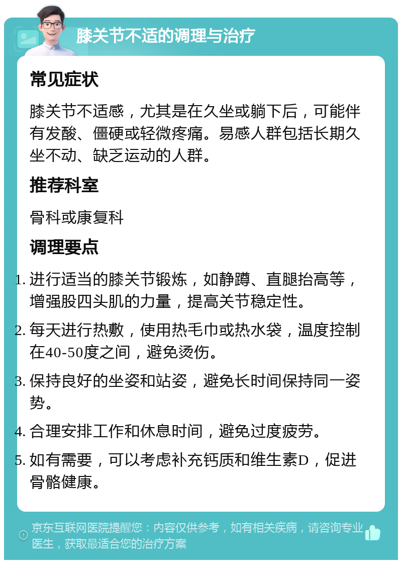 膝关节不适的调理与治疗 常见症状 膝关节不适感，尤其是在久坐或躺下后，可能伴有发酸、僵硬或轻微疼痛。易感人群包括长期久坐不动、缺乏运动的人群。 推荐科室 骨科或康复科 调理要点 进行适当的膝关节锻炼，如静蹲、直腿抬高等，增强股四头肌的力量，提高关节稳定性。 每天进行热敷，使用热毛巾或热水袋，温度控制在40-50度之间，避免烫伤。 保持良好的坐姿和站姿，避免长时间保持同一姿势。 合理安排工作和休息时间，避免过度疲劳。 如有需要，可以考虑补充钙质和维生素D，促进骨骼健康。