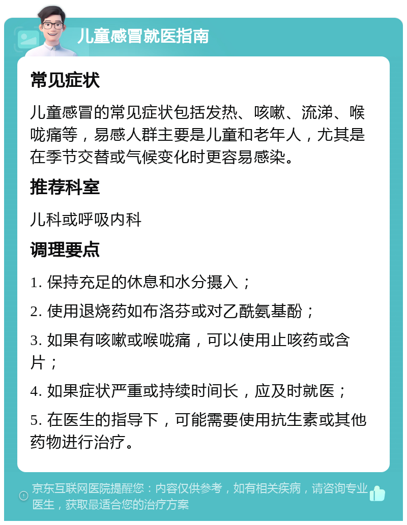 儿童感冒就医指南 常见症状 儿童感冒的常见症状包括发热、咳嗽、流涕、喉咙痛等，易感人群主要是儿童和老年人，尤其是在季节交替或气候变化时更容易感染。 推荐科室 儿科或呼吸内科 调理要点 1. 保持充足的休息和水分摄入； 2. 使用退烧药如布洛芬或对乙酰氨基酚； 3. 如果有咳嗽或喉咙痛，可以使用止咳药或含片； 4. 如果症状严重或持续时间长，应及时就医； 5. 在医生的指导下，可能需要使用抗生素或其他药物进行治疗。