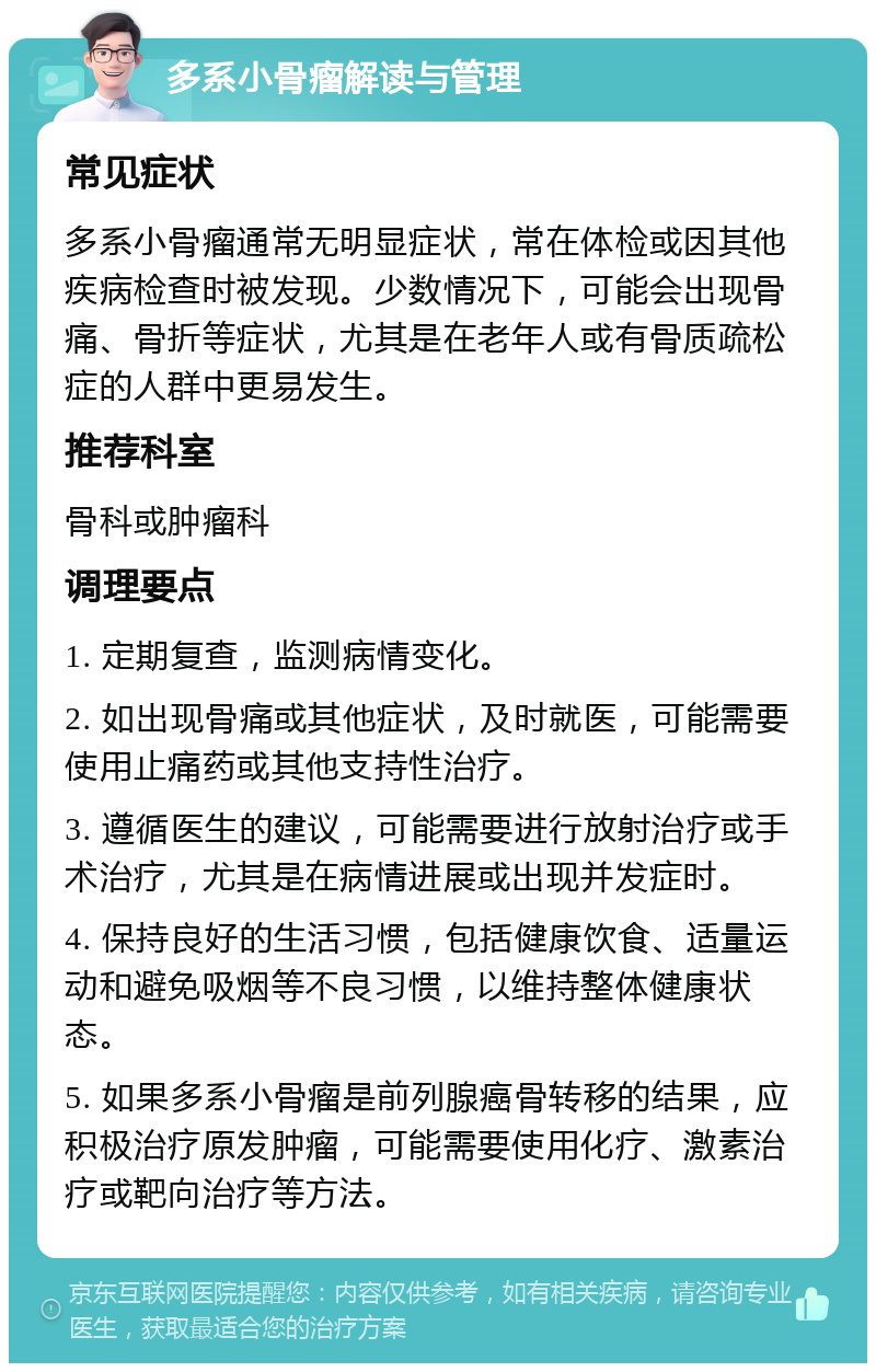 多系小骨瘤解读与管理 常见症状 多系小骨瘤通常无明显症状，常在体检或因其他疾病检查时被发现。少数情况下，可能会出现骨痛、骨折等症状，尤其是在老年人或有骨质疏松症的人群中更易发生。 推荐科室 骨科或肿瘤科 调理要点 1. 定期复查，监测病情变化。 2. 如出现骨痛或其他症状，及时就医，可能需要使用止痛药或其他支持性治疗。 3. 遵循医生的建议，可能需要进行放射治疗或手术治疗，尤其是在病情进展或出现并发症时。 4. 保持良好的生活习惯，包括健康饮食、适量运动和避免吸烟等不良习惯，以维持整体健康状态。 5. 如果多系小骨瘤是前列腺癌骨转移的结果，应积极治疗原发肿瘤，可能需要使用化疗、激素治疗或靶向治疗等方法。