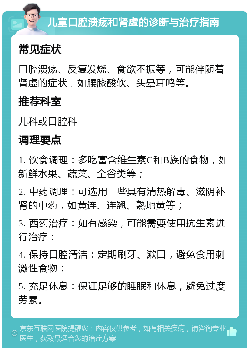 儿童口腔溃疡和肾虚的诊断与治疗指南 常见症状 口腔溃疡、反复发烧、食欲不振等，可能伴随着肾虚的症状，如腰膝酸软、头晕耳鸣等。 推荐科室 儿科或口腔科 调理要点 1. 饮食调理：多吃富含维生素C和B族的食物，如新鲜水果、蔬菜、全谷类等； 2. 中药调理：可选用一些具有清热解毒、滋阴补肾的中药，如黄连、连翘、熟地黄等； 3. 西药治疗：如有感染，可能需要使用抗生素进行治疗； 4. 保持口腔清洁：定期刷牙、漱口，避免食用刺激性食物； 5. 充足休息：保证足够的睡眠和休息，避免过度劳累。