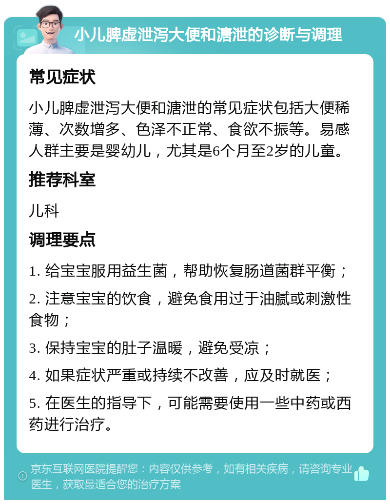 小儿脾虚泄泻大便和溏泄的诊断与调理 常见症状 小儿脾虚泄泻大便和溏泄的常见症状包括大便稀薄、次数增多、色泽不正常、食欲不振等。易感人群主要是婴幼儿，尤其是6个月至2岁的儿童。 推荐科室 儿科 调理要点 1. 给宝宝服用益生菌，帮助恢复肠道菌群平衡； 2. 注意宝宝的饮食，避免食用过于油腻或刺激性食物； 3. 保持宝宝的肚子温暖，避免受凉； 4. 如果症状严重或持续不改善，应及时就医； 5. 在医生的指导下，可能需要使用一些中药或西药进行治疗。