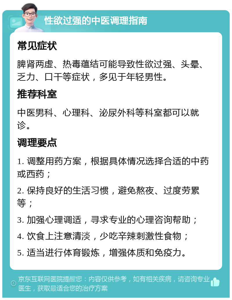 性欲过强的中医调理指南 常见症状 脾肾两虚、热毒蕴结可能导致性欲过强、头晕、乏力、口干等症状，多见于年轻男性。 推荐科室 中医男科、心理科、泌尿外科等科室都可以就诊。 调理要点 1. 调整用药方案，根据具体情况选择合适的中药或西药； 2. 保持良好的生活习惯，避免熬夜、过度劳累等； 3. 加强心理调适，寻求专业的心理咨询帮助； 4. 饮食上注意清淡，少吃辛辣刺激性食物； 5. 适当进行体育锻炼，增强体质和免疫力。