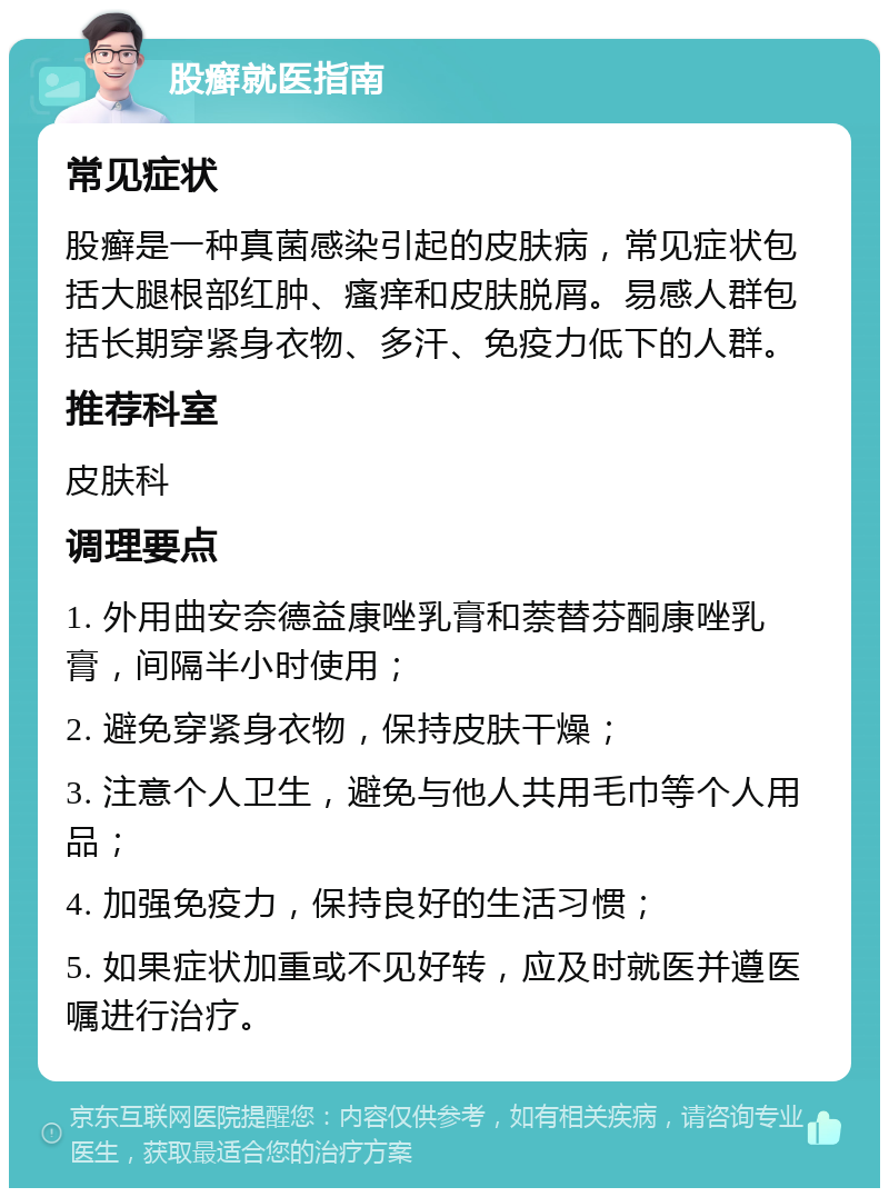 股癣就医指南 常见症状 股癣是一种真菌感染引起的皮肤病，常见症状包括大腿根部红肿、瘙痒和皮肤脱屑。易感人群包括长期穿紧身衣物、多汗、免疫力低下的人群。 推荐科室 皮肤科 调理要点 1. 外用曲安奈德益康唑乳膏和萘替芬酮康唑乳膏，间隔半小时使用； 2. 避免穿紧身衣物，保持皮肤干燥； 3. 注意个人卫生，避免与他人共用毛巾等个人用品； 4. 加强免疫力，保持良好的生活习惯； 5. 如果症状加重或不见好转，应及时就医并遵医嘱进行治疗。