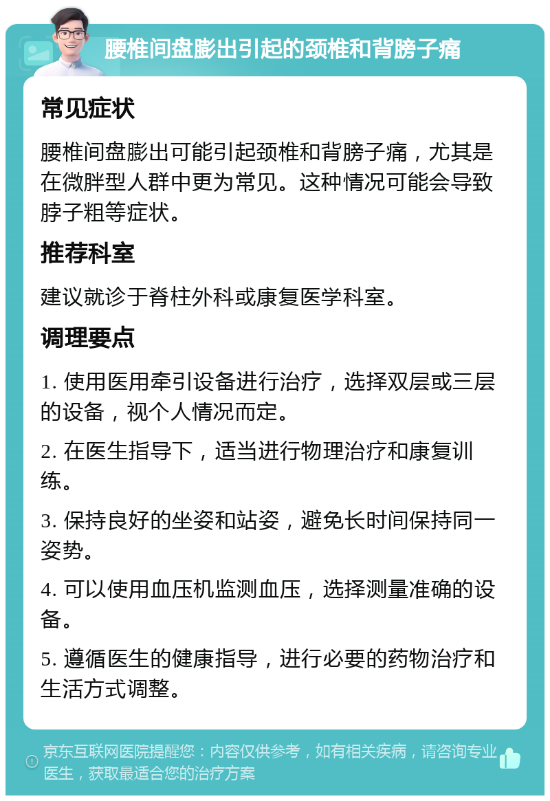 腰椎间盘膨出引起的颈椎和背膀子痛 常见症状 腰椎间盘膨出可能引起颈椎和背膀子痛，尤其是在微胖型人群中更为常见。这种情况可能会导致脖子粗等症状。 推荐科室 建议就诊于脊柱外科或康复医学科室。 调理要点 1. 使用医用牵引设备进行治疗，选择双层或三层的设备，视个人情况而定。 2. 在医生指导下，适当进行物理治疗和康复训练。 3. 保持良好的坐姿和站姿，避免长时间保持同一姿势。 4. 可以使用血压机监测血压，选择测量准确的设备。 5. 遵循医生的健康指导，进行必要的药物治疗和生活方式调整。