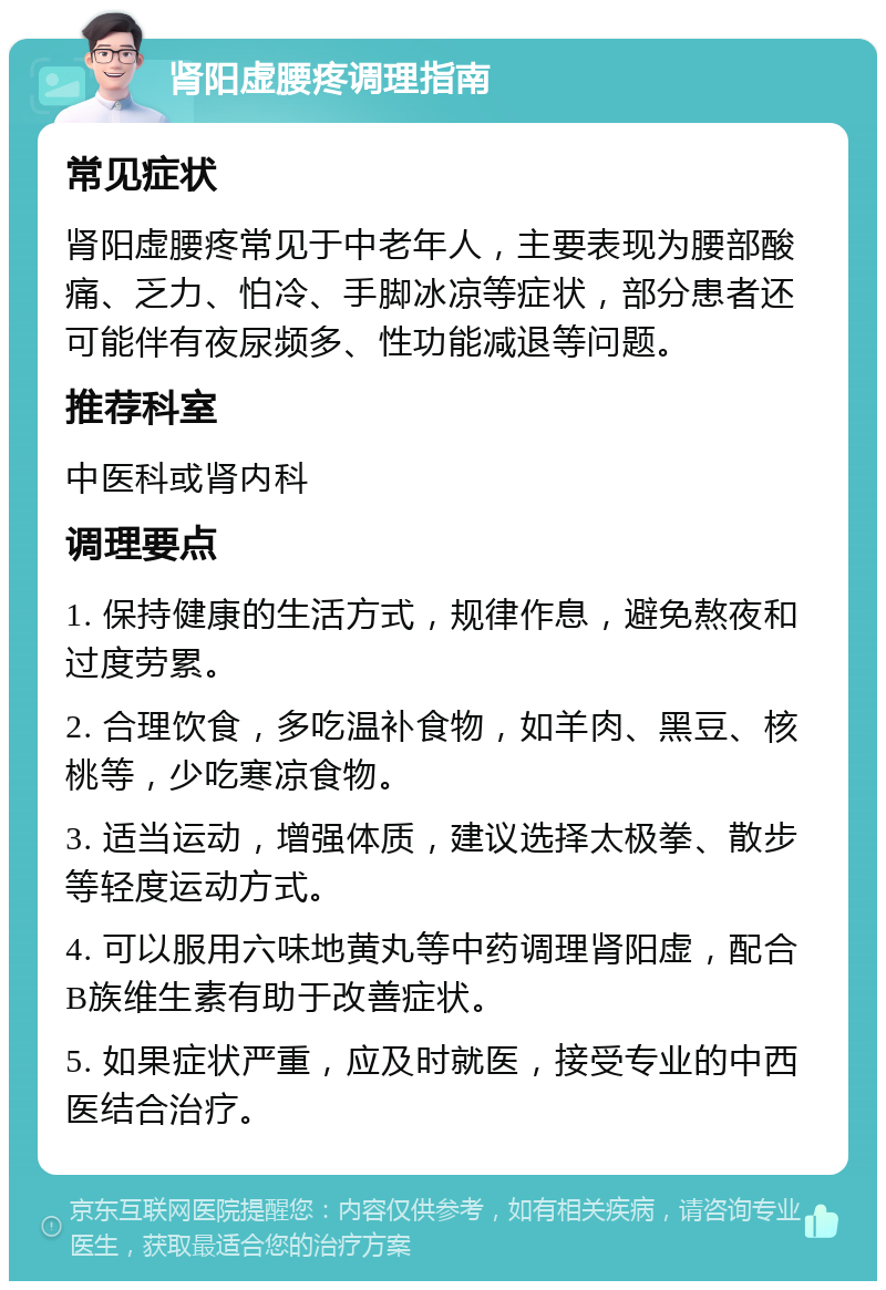 肾阳虚腰疼调理指南 常见症状 肾阳虚腰疼常见于中老年人，主要表现为腰部酸痛、乏力、怕冷、手脚冰凉等症状，部分患者还可能伴有夜尿频多、性功能减退等问题。 推荐科室 中医科或肾内科 调理要点 1. 保持健康的生活方式，规律作息，避免熬夜和过度劳累。 2. 合理饮食，多吃温补食物，如羊肉、黑豆、核桃等，少吃寒凉食物。 3. 适当运动，增强体质，建议选择太极拳、散步等轻度运动方式。 4. 可以服用六味地黄丸等中药调理肾阳虚，配合B族维生素有助于改善症状。 5. 如果症状严重，应及时就医，接受专业的中西医结合治疗。