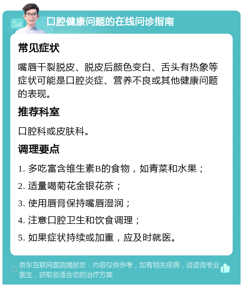 口腔健康问题的在线问诊指南 常见症状 嘴唇干裂脱皮、脱皮后颜色变白、舌头有热象等症状可能是口腔炎症、营养不良或其他健康问题的表现。 推荐科室 口腔科或皮肤科。 调理要点 1. 多吃富含维生素B的食物，如青菜和水果； 2. 适量喝菊花金银花茶； 3. 使用唇膏保持嘴唇湿润； 4. 注意口腔卫生和饮食调理； 5. 如果症状持续或加重，应及时就医。