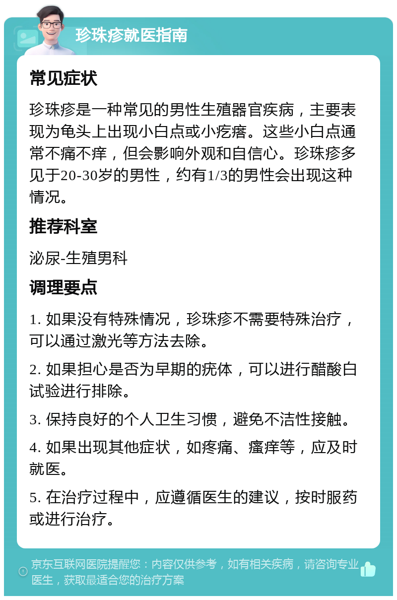 珍珠疹就医指南 常见症状 珍珠疹是一种常见的男性生殖器官疾病，主要表现为龟头上出现小白点或小疙瘩。这些小白点通常不痛不痒，但会影响外观和自信心。珍珠疹多见于20-30岁的男性，约有1/3的男性会出现这种情况。 推荐科室 泌尿-生殖男科 调理要点 1. 如果没有特殊情况，珍珠疹不需要特殊治疗，可以通过激光等方法去除。 2. 如果担心是否为早期的疣体，可以进行醋酸白试验进行排除。 3. 保持良好的个人卫生习惯，避免不洁性接触。 4. 如果出现其他症状，如疼痛、瘙痒等，应及时就医。 5. 在治疗过程中，应遵循医生的建议，按时服药或进行治疗。