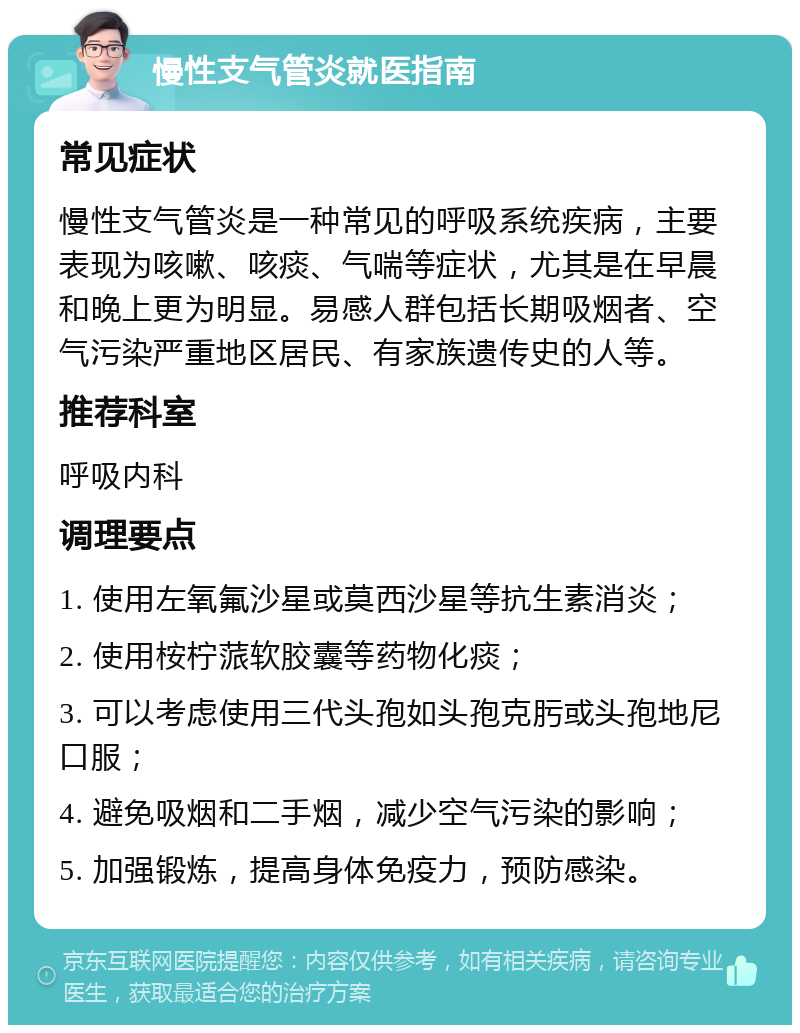 慢性支气管炎就医指南 常见症状 慢性支气管炎是一种常见的呼吸系统疾病，主要表现为咳嗽、咳痰、气喘等症状，尤其是在早晨和晚上更为明显。易感人群包括长期吸烟者、空气污染严重地区居民、有家族遗传史的人等。 推荐科室 呼吸内科 调理要点 1. 使用左氧氟沙星或莫西沙星等抗生素消炎； 2. 使用桉柠蒎软胶囊等药物化痰； 3. 可以考虑使用三代头孢如头孢克肟或头孢地尼口服； 4. 避免吸烟和二手烟，减少空气污染的影响； 5. 加强锻炼，提高身体免疫力，预防感染。