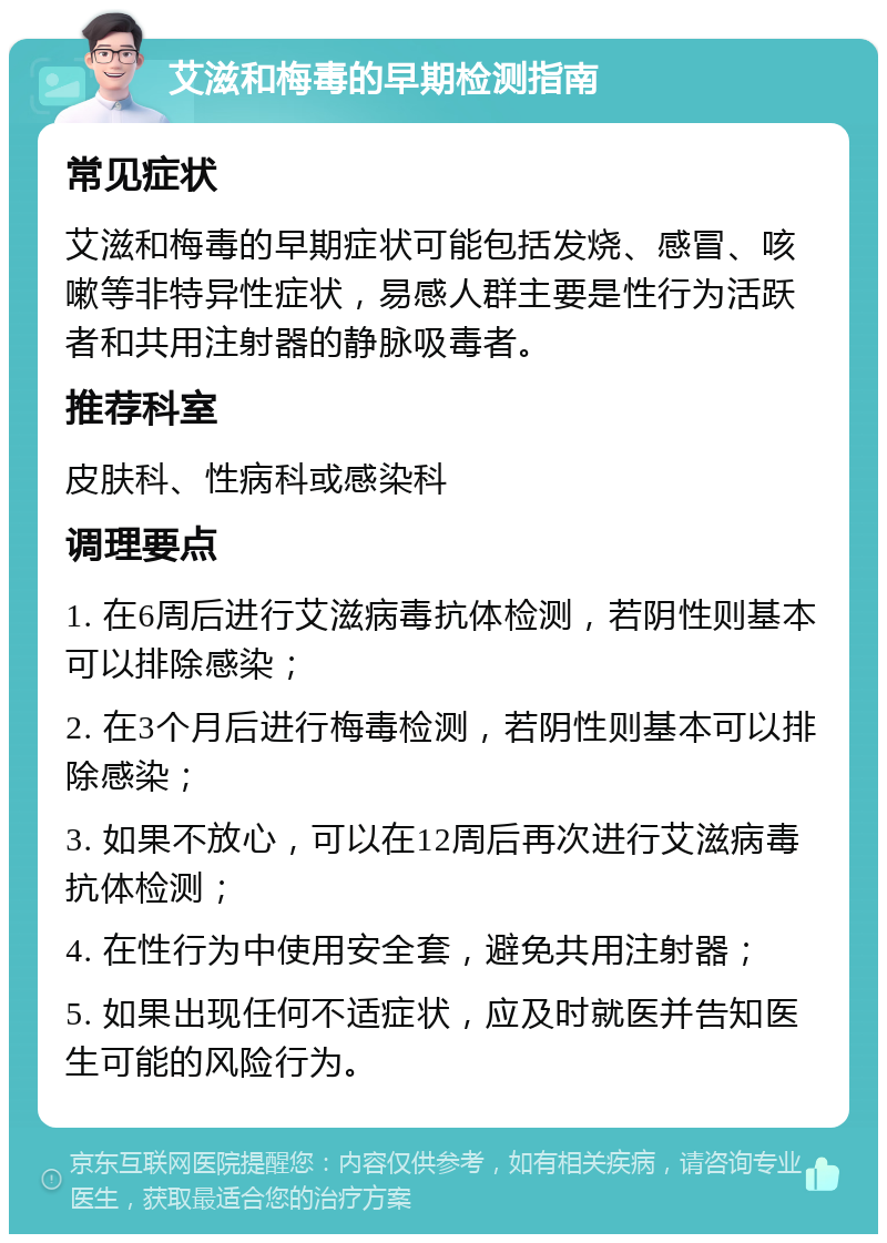 艾滋和梅毒的早期检测指南 常见症状 艾滋和梅毒的早期症状可能包括发烧、感冒、咳嗽等非特异性症状，易感人群主要是性行为活跃者和共用注射器的静脉吸毒者。 推荐科室 皮肤科、性病科或感染科 调理要点 1. 在6周后进行艾滋病毒抗体检测，若阴性则基本可以排除感染； 2. 在3个月后进行梅毒检测，若阴性则基本可以排除感染； 3. 如果不放心，可以在12周后再次进行艾滋病毒抗体检测； 4. 在性行为中使用安全套，避免共用注射器； 5. 如果出现任何不适症状，应及时就医并告知医生可能的风险行为。