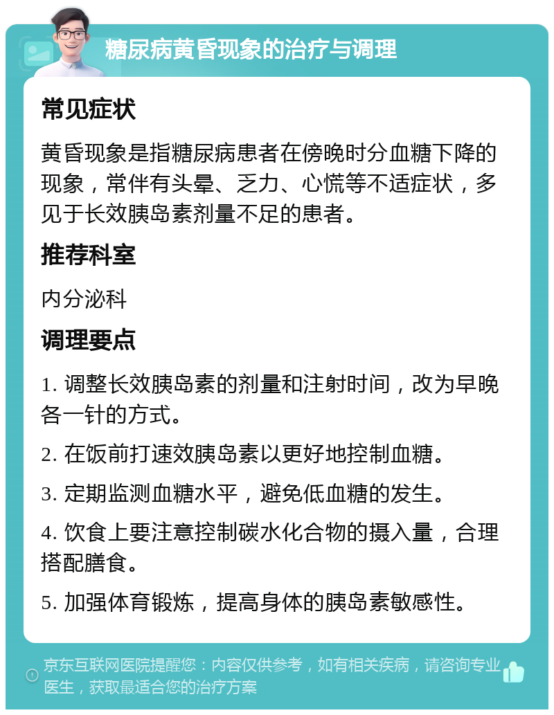 糖尿病黄昏现象的治疗与调理 常见症状 黄昏现象是指糖尿病患者在傍晚时分血糖下降的现象，常伴有头晕、乏力、心慌等不适症状，多见于长效胰岛素剂量不足的患者。 推荐科室 内分泌科 调理要点 1. 调整长效胰岛素的剂量和注射时间，改为早晚各一针的方式。 2. 在饭前打速效胰岛素以更好地控制血糖。 3. 定期监测血糖水平，避免低血糖的发生。 4. 饮食上要注意控制碳水化合物的摄入量，合理搭配膳食。 5. 加强体育锻炼，提高身体的胰岛素敏感性。