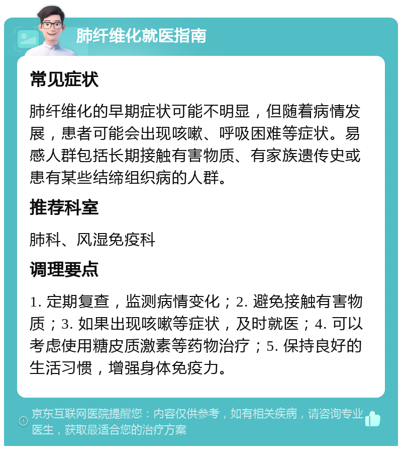 肺纤维化就医指南 常见症状 肺纤维化的早期症状可能不明显，但随着病情发展，患者可能会出现咳嗽、呼吸困难等症状。易感人群包括长期接触有害物质、有家族遗传史或患有某些结缔组织病的人群。 推荐科室 肺科、风湿免疫科 调理要点 1. 定期复查，监测病情变化；2. 避免接触有害物质；3. 如果出现咳嗽等症状，及时就医；4. 可以考虑使用糖皮质激素等药物治疗；5. 保持良好的生活习惯，增强身体免疫力。