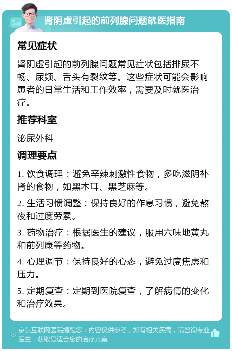 肾阴虚引起的前列腺问题就医指南 常见症状 肾阴虚引起的前列腺问题常见症状包括排尿不畅、尿频、舌头有裂纹等。这些症状可能会影响患者的日常生活和工作效率，需要及时就医治疗。 推荐科室 泌尿外科 调理要点 1. 饮食调理：避免辛辣刺激性食物，多吃滋阴补肾的食物，如黑木耳、黑芝麻等。 2. 生活习惯调整：保持良好的作息习惯，避免熬夜和过度劳累。 3. 药物治疗：根据医生的建议，服用六味地黄丸和前列康等药物。 4. 心理调节：保持良好的心态，避免过度焦虑和压力。 5. 定期复查：定期到医院复查，了解病情的变化和治疗效果。