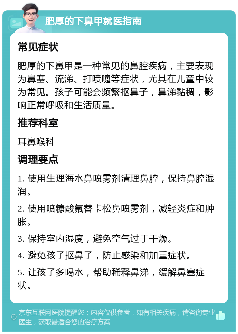 肥厚的下鼻甲就医指南 常见症状 肥厚的下鼻甲是一种常见的鼻腔疾病，主要表现为鼻塞、流涕、打喷嚏等症状，尤其在儿童中较为常见。孩子可能会频繁抠鼻子，鼻涕黏稠，影响正常呼吸和生活质量。 推荐科室 耳鼻喉科 调理要点 1. 使用生理海水鼻喷雾剂清理鼻腔，保持鼻腔湿润。 2. 使用喷糠酸氟替卡松鼻喷雾剂，减轻炎症和肿胀。 3. 保持室内湿度，避免空气过于干燥。 4. 避免孩子抠鼻子，防止感染和加重症状。 5. 让孩子多喝水，帮助稀释鼻涕，缓解鼻塞症状。