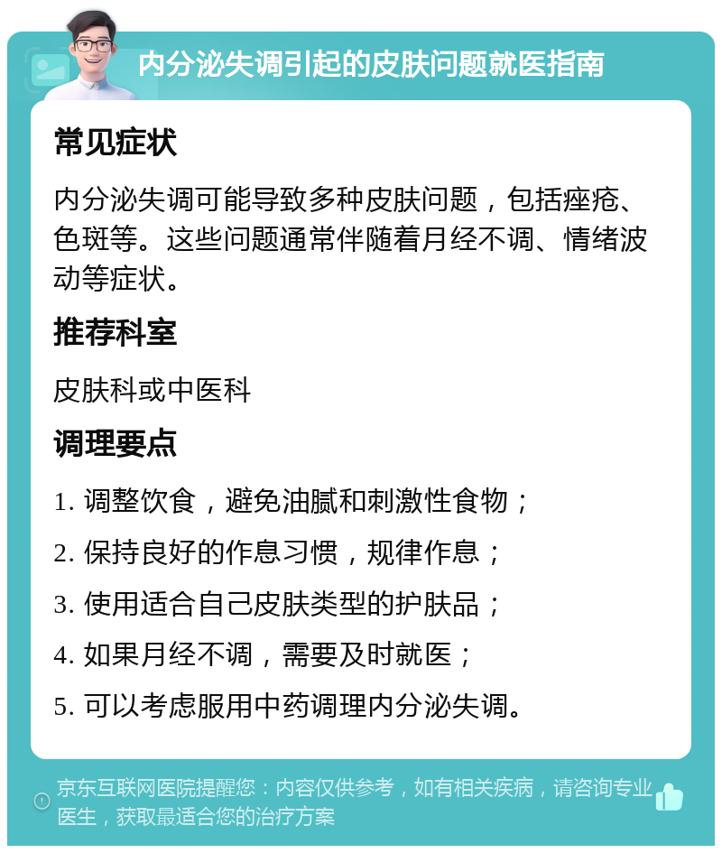 内分泌失调引起的皮肤问题就医指南 常见症状 内分泌失调可能导致多种皮肤问题，包括痤疮、色斑等。这些问题通常伴随着月经不调、情绪波动等症状。 推荐科室 皮肤科或中医科 调理要点 1. 调整饮食，避免油腻和刺激性食物； 2. 保持良好的作息习惯，规律作息； 3. 使用适合自己皮肤类型的护肤品； 4. 如果月经不调，需要及时就医； 5. 可以考虑服用中药调理内分泌失调。