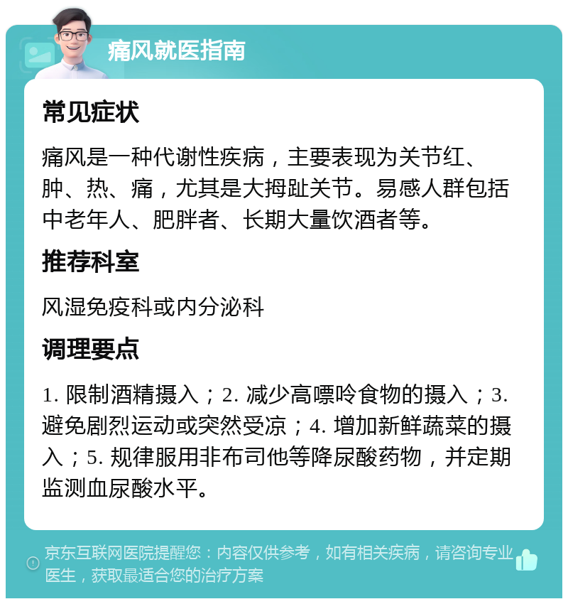 痛风就医指南 常见症状 痛风是一种代谢性疾病，主要表现为关节红、肿、热、痛，尤其是大拇趾关节。易感人群包括中老年人、肥胖者、长期大量饮酒者等。 推荐科室 风湿免疫科或内分泌科 调理要点 1. 限制酒精摄入；2. 减少高嘌呤食物的摄入；3. 避免剧烈运动或突然受凉；4. 增加新鲜蔬菜的摄入；5. 规律服用非布司他等降尿酸药物，并定期监测血尿酸水平。