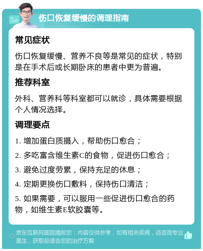 伤口恢复缓慢的调理指南 常见症状 伤口恢复缓慢、营养不良等是常见的症状，特别是在手术后或长期卧床的患者中更为普遍。 推荐科室 外科、营养科等科室都可以就诊，具体需要根据个人情况选择。 调理要点 1. 增加蛋白质摄入，帮助伤口愈合； 2. 多吃富含维生素C的食物，促进伤口愈合； 3. 避免过度劳累，保持充足的休息； 4. 定期更换伤口敷料，保持伤口清洁； 5. 如果需要，可以服用一些促进伤口愈合的药物，如维生素E软胶囊等。