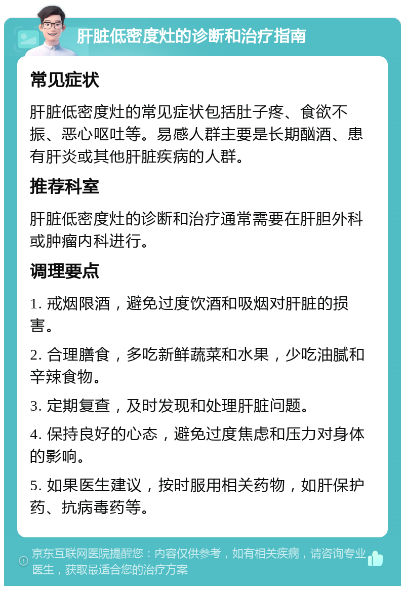 肝脏低密度灶的诊断和治疗指南 常见症状 肝脏低密度灶的常见症状包括肚子疼、食欲不振、恶心呕吐等。易感人群主要是长期酗酒、患有肝炎或其他肝脏疾病的人群。 推荐科室 肝脏低密度灶的诊断和治疗通常需要在肝胆外科或肿瘤内科进行。 调理要点 1. 戒烟限酒，避免过度饮酒和吸烟对肝脏的损害。 2. 合理膳食，多吃新鲜蔬菜和水果，少吃油腻和辛辣食物。 3. 定期复查，及时发现和处理肝脏问题。 4. 保持良好的心态，避免过度焦虑和压力对身体的影响。 5. 如果医生建议，按时服用相关药物，如肝保护药、抗病毒药等。