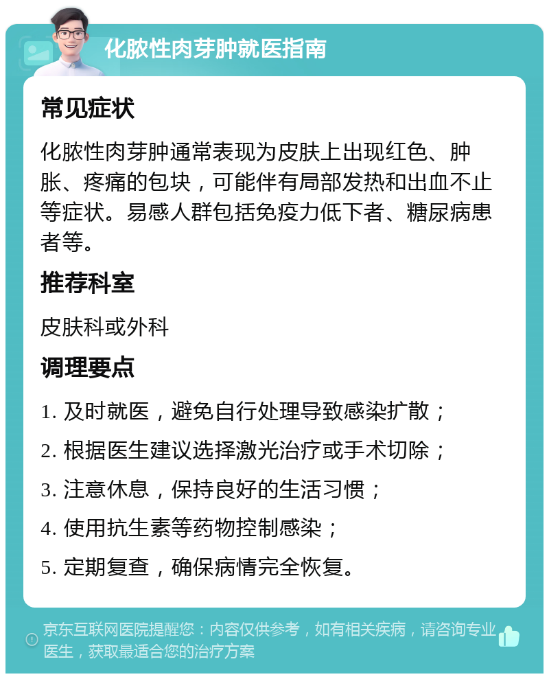 化脓性肉芽肿就医指南 常见症状 化脓性肉芽肿通常表现为皮肤上出现红色、肿胀、疼痛的包块，可能伴有局部发热和出血不止等症状。易感人群包括免疫力低下者、糖尿病患者等。 推荐科室 皮肤科或外科 调理要点 1. 及时就医，避免自行处理导致感染扩散； 2. 根据医生建议选择激光治疗或手术切除； 3. 注意休息，保持良好的生活习惯； 4. 使用抗生素等药物控制感染； 5. 定期复查，确保病情完全恢复。