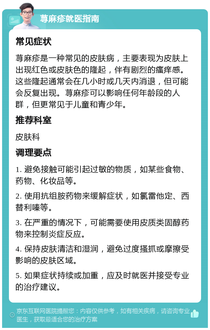 荨麻疹就医指南 常见症状 荨麻疹是一种常见的皮肤病，主要表现为皮肤上出现红色或皮肤色的隆起，伴有剧烈的瘙痒感。这些隆起通常会在几小时或几天内消退，但可能会反复出现。荨麻疹可以影响任何年龄段的人群，但更常见于儿童和青少年。 推荐科室 皮肤科 调理要点 1. 避免接触可能引起过敏的物质，如某些食物、药物、化妆品等。 2. 使用抗组胺药物来缓解症状，如氯雷他定、西替利嗪等。 3. 在严重的情况下，可能需要使用皮质类固醇药物来控制炎症反应。 4. 保持皮肤清洁和湿润，避免过度搔抓或摩擦受影响的皮肤区域。 5. 如果症状持续或加重，应及时就医并接受专业的治疗建议。