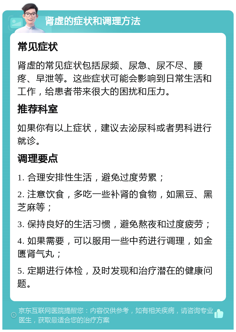 肾虚的症状和调理方法 常见症状 肾虚的常见症状包括尿频、尿急、尿不尽、腰疼、早泄等。这些症状可能会影响到日常生活和工作，给患者带来很大的困扰和压力。 推荐科室 如果你有以上症状，建议去泌尿科或者男科进行就诊。 调理要点 1. 合理安排性生活，避免过度劳累； 2. 注意饮食，多吃一些补肾的食物，如黑豆、黑芝麻等； 3. 保持良好的生活习惯，避免熬夜和过度疲劳； 4. 如果需要，可以服用一些中药进行调理，如金匮肾气丸； 5. 定期进行体检，及时发现和治疗潜在的健康问题。