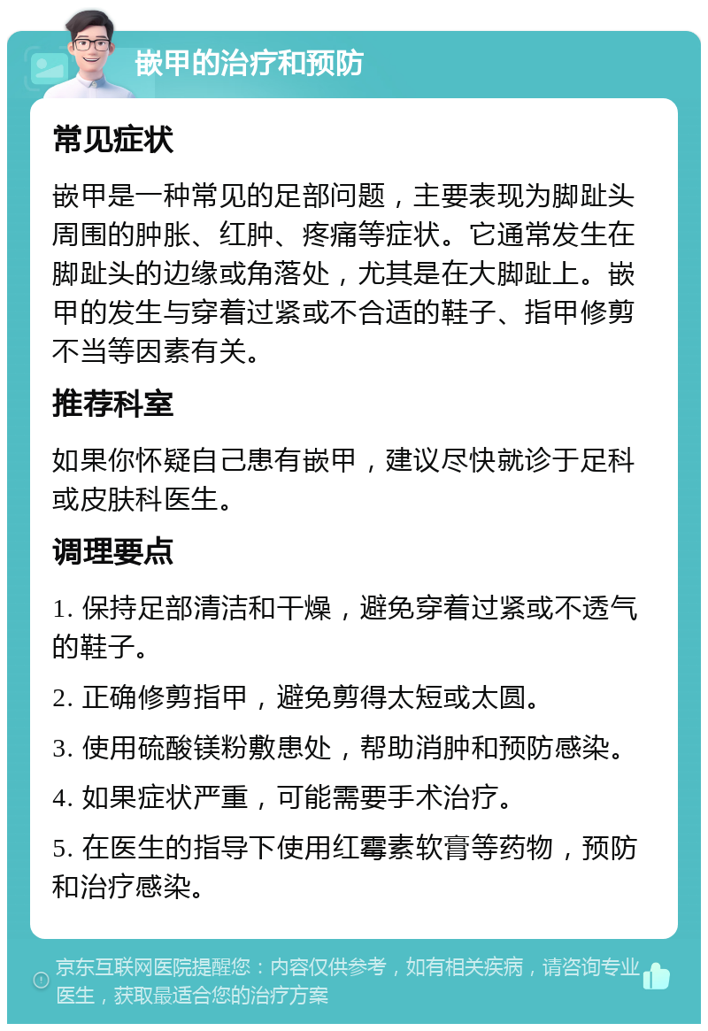 嵌甲的治疗和预防 常见症状 嵌甲是一种常见的足部问题，主要表现为脚趾头周围的肿胀、红肿、疼痛等症状。它通常发生在脚趾头的边缘或角落处，尤其是在大脚趾上。嵌甲的发生与穿着过紧或不合适的鞋子、指甲修剪不当等因素有关。 推荐科室 如果你怀疑自己患有嵌甲，建议尽快就诊于足科或皮肤科医生。 调理要点 1. 保持足部清洁和干燥，避免穿着过紧或不透气的鞋子。 2. 正确修剪指甲，避免剪得太短或太圆。 3. 使用硫酸镁粉敷患处，帮助消肿和预防感染。 4. 如果症状严重，可能需要手术治疗。 5. 在医生的指导下使用红霉素软膏等药物，预防和治疗感染。