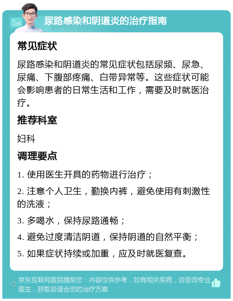 尿路感染和阴道炎的治疗指南 常见症状 尿路感染和阴道炎的常见症状包括尿频、尿急、尿痛、下腹部疼痛、白带异常等。这些症状可能会影响患者的日常生活和工作，需要及时就医治疗。 推荐科室 妇科 调理要点 1. 使用医生开具的药物进行治疗； 2. 注意个人卫生，勤换内裤，避免使用有刺激性的洗液； 3. 多喝水，保持尿路通畅； 4. 避免过度清洁阴道，保持阴道的自然平衡； 5. 如果症状持续或加重，应及时就医复查。