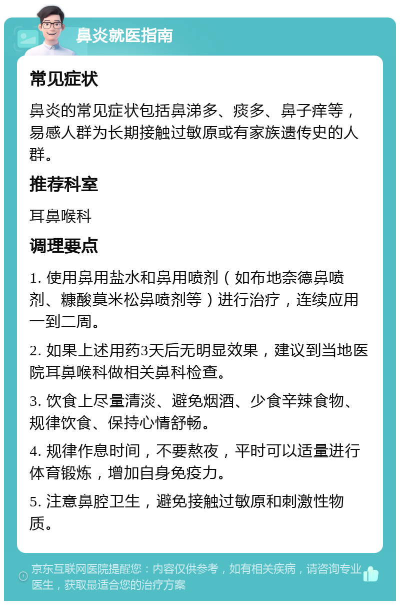 鼻炎就医指南 常见症状 鼻炎的常见症状包括鼻涕多、痰多、鼻子痒等，易感人群为长期接触过敏原或有家族遗传史的人群。 推荐科室 耳鼻喉科 调理要点 1. 使用鼻用盐水和鼻用喷剂（如布地奈德鼻喷剂、糠酸莫米松鼻喷剂等）进行治疗，连续应用一到二周。 2. 如果上述用药3天后无明显效果，建议到当地医院耳鼻喉科做相关鼻科检查。 3. 饮食上尽量清淡、避免烟酒、少食辛辣食物、规律饮食、保持心情舒畅。 4. 规律作息时间，不要熬夜，平时可以适量进行体育锻炼，增加自身免疫力。 5. 注意鼻腔卫生，避免接触过敏原和刺激性物质。