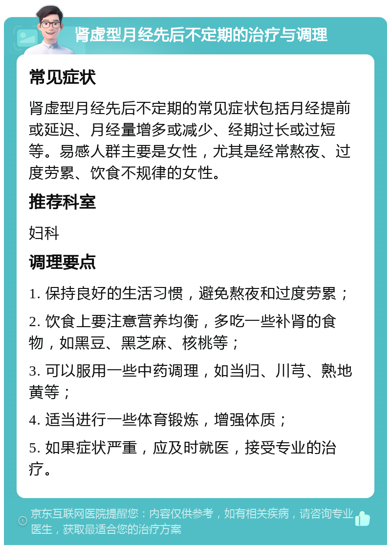 肾虚型月经先后不定期的治疗与调理 常见症状 肾虚型月经先后不定期的常见症状包括月经提前或延迟、月经量增多或减少、经期过长或过短等。易感人群主要是女性，尤其是经常熬夜、过度劳累、饮食不规律的女性。 推荐科室 妇科 调理要点 1. 保持良好的生活习惯，避免熬夜和过度劳累； 2. 饮食上要注意营养均衡，多吃一些补肾的食物，如黑豆、黑芝麻、核桃等； 3. 可以服用一些中药调理，如当归、川芎、熟地黄等； 4. 适当进行一些体育锻炼，增强体质； 5. 如果症状严重，应及时就医，接受专业的治疗。