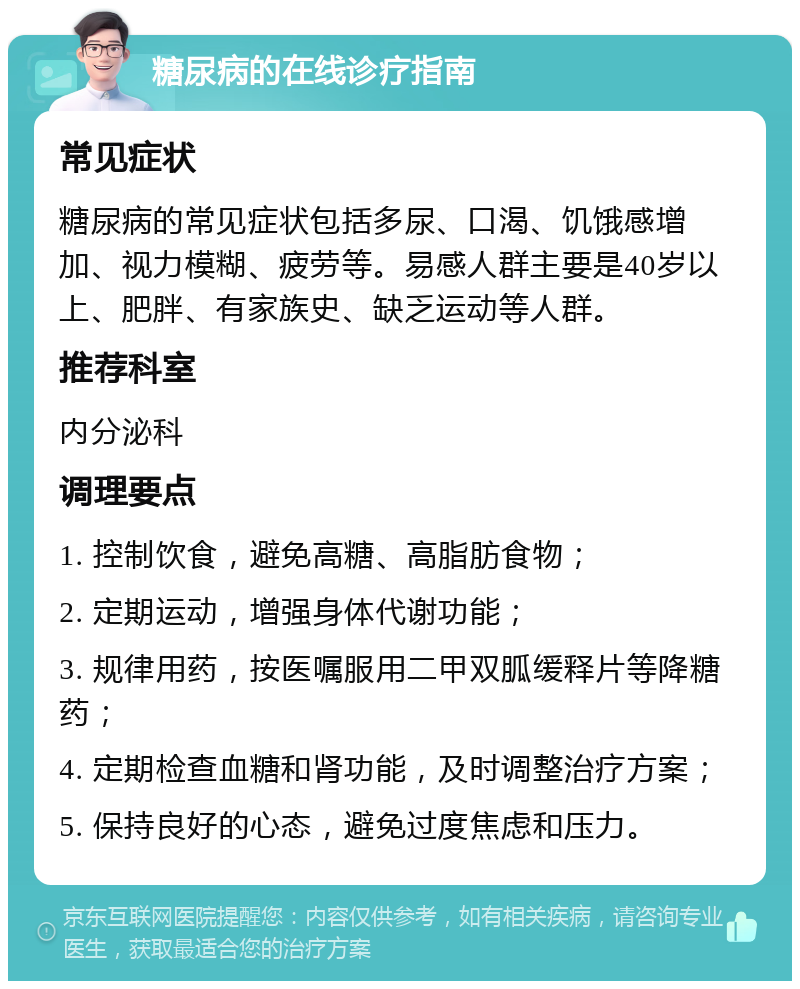 糖尿病的在线诊疗指南 常见症状 糖尿病的常见症状包括多尿、口渴、饥饿感增加、视力模糊、疲劳等。易感人群主要是40岁以上、肥胖、有家族史、缺乏运动等人群。 推荐科室 内分泌科 调理要点 1. 控制饮食，避免高糖、高脂肪食物； 2. 定期运动，增强身体代谢功能； 3. 规律用药，按医嘱服用二甲双胍缓释片等降糖药； 4. 定期检查血糖和肾功能，及时调整治疗方案； 5. 保持良好的心态，避免过度焦虑和压力。