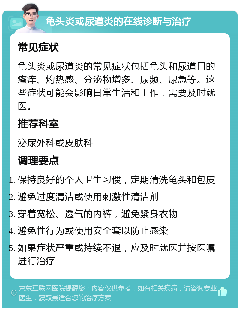 龟头炎或尿道炎的在线诊断与治疗 常见症状 龟头炎或尿道炎的常见症状包括龟头和尿道口的瘙痒、灼热感、分泌物增多、尿频、尿急等。这些症状可能会影响日常生活和工作，需要及时就医。 推荐科室 泌尿外科或皮肤科 调理要点 保持良好的个人卫生习惯，定期清洗龟头和包皮 避免过度清洁或使用刺激性清洁剂 穿着宽松、透气的内裤，避免紧身衣物 避免性行为或使用安全套以防止感染 如果症状严重或持续不退，应及时就医并按医嘱进行治疗