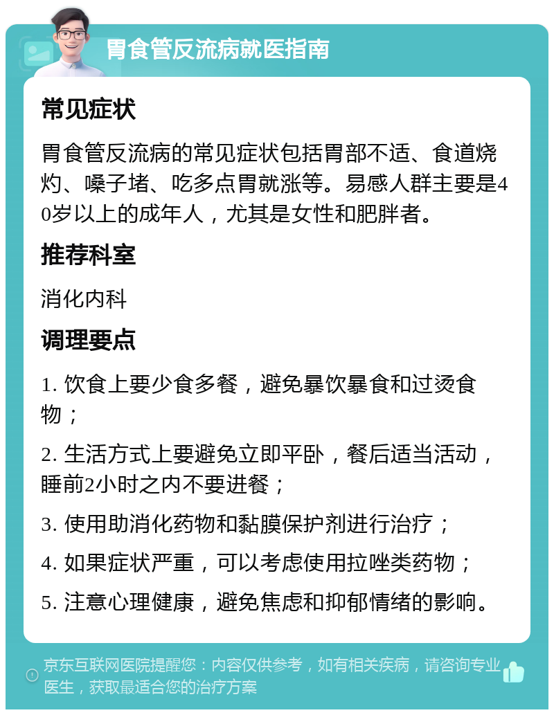 胃食管反流病就医指南 常见症状 胃食管反流病的常见症状包括胃部不适、食道烧灼、嗓子堵、吃多点胃就涨等。易感人群主要是40岁以上的成年人，尤其是女性和肥胖者。 推荐科室 消化内科 调理要点 1. 饮食上要少食多餐，避免暴饮暴食和过烫食物； 2. 生活方式上要避免立即平卧，餐后适当活动，睡前2小时之内不要进餐； 3. 使用助消化药物和黏膜保护剂进行治疗； 4. 如果症状严重，可以考虑使用拉唑类药物； 5. 注意心理健康，避免焦虑和抑郁情绪的影响。