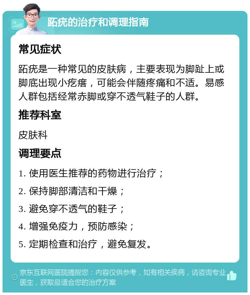 跖疣的治疗和调理指南 常见症状 跖疣是一种常见的皮肤病，主要表现为脚趾上或脚底出现小疙瘩，可能会伴随疼痛和不适。易感人群包括经常赤脚或穿不透气鞋子的人群。 推荐科室 皮肤科 调理要点 1. 使用医生推荐的药物进行治疗； 2. 保持脚部清洁和干燥； 3. 避免穿不透气的鞋子； 4. 增强免疫力，预防感染； 5. 定期检查和治疗，避免复发。