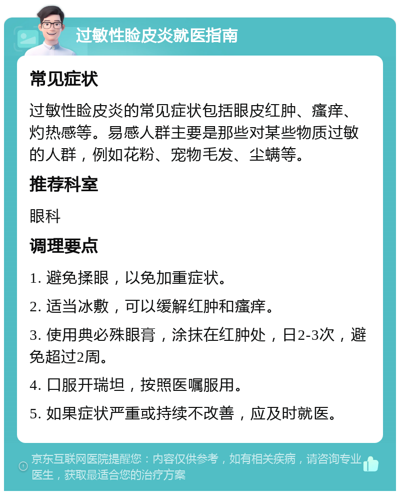 过敏性睑皮炎就医指南 常见症状 过敏性睑皮炎的常见症状包括眼皮红肿、瘙痒、灼热感等。易感人群主要是那些对某些物质过敏的人群，例如花粉、宠物毛发、尘螨等。 推荐科室 眼科 调理要点 1. 避免揉眼，以免加重症状。 2. 适当冰敷，可以缓解红肿和瘙痒。 3. 使用典必殊眼膏，涂抹在红肿处，日2-3次，避免超过2周。 4. 口服开瑞坦，按照医嘱服用。 5. 如果症状严重或持续不改善，应及时就医。