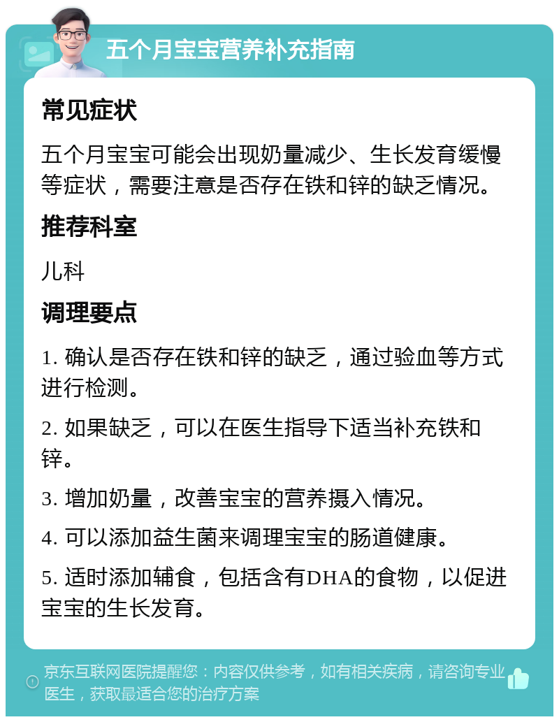 五个月宝宝营养补充指南 常见症状 五个月宝宝可能会出现奶量减少、生长发育缓慢等症状，需要注意是否存在铁和锌的缺乏情况。 推荐科室 儿科 调理要点 1. 确认是否存在铁和锌的缺乏，通过验血等方式进行检测。 2. 如果缺乏，可以在医生指导下适当补充铁和锌。 3. 增加奶量，改善宝宝的营养摄入情况。 4. 可以添加益生菌来调理宝宝的肠道健康。 5. 适时添加辅食，包括含有DHA的食物，以促进宝宝的生长发育。