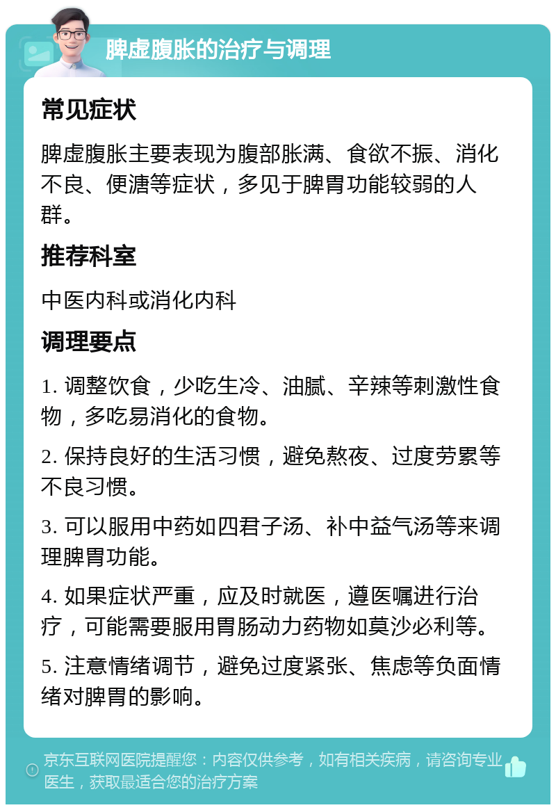 脾虚腹胀的治疗与调理 常见症状 脾虚腹胀主要表现为腹部胀满、食欲不振、消化不良、便溏等症状，多见于脾胃功能较弱的人群。 推荐科室 中医内科或消化内科 调理要点 1. 调整饮食，少吃生冷、油腻、辛辣等刺激性食物，多吃易消化的食物。 2. 保持良好的生活习惯，避免熬夜、过度劳累等不良习惯。 3. 可以服用中药如四君子汤、补中益气汤等来调理脾胃功能。 4. 如果症状严重，应及时就医，遵医嘱进行治疗，可能需要服用胃肠动力药物如莫沙必利等。 5. 注意情绪调节，避免过度紧张、焦虑等负面情绪对脾胃的影响。