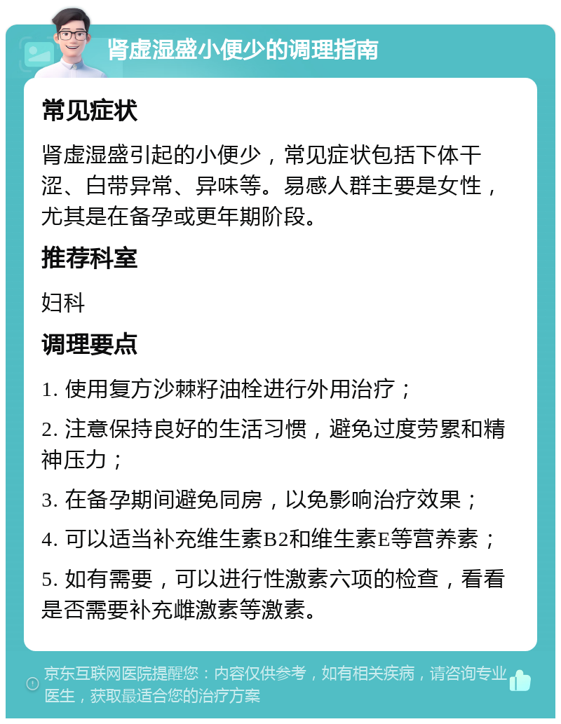 肾虚湿盛小便少的调理指南 常见症状 肾虚湿盛引起的小便少，常见症状包括下体干涩、白带异常、异味等。易感人群主要是女性，尤其是在备孕或更年期阶段。 推荐科室 妇科 调理要点 1. 使用复方沙棘籽油栓进行外用治疗； 2. 注意保持良好的生活习惯，避免过度劳累和精神压力； 3. 在备孕期间避免同房，以免影响治疗效果； 4. 可以适当补充维生素B2和维生素E等营养素； 5. 如有需要，可以进行性激素六项的检查，看看是否需要补充雌激素等激素。