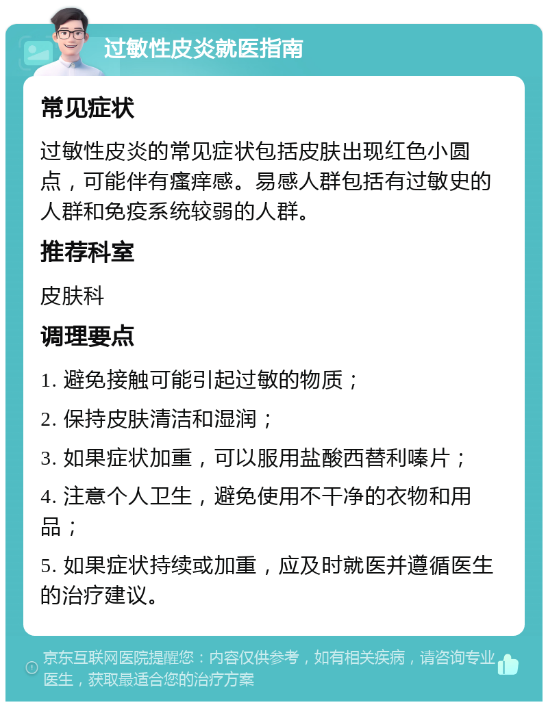 过敏性皮炎就医指南 常见症状 过敏性皮炎的常见症状包括皮肤出现红色小圆点，可能伴有瘙痒感。易感人群包括有过敏史的人群和免疫系统较弱的人群。 推荐科室 皮肤科 调理要点 1. 避免接触可能引起过敏的物质； 2. 保持皮肤清洁和湿润； 3. 如果症状加重，可以服用盐酸西替利嗪片； 4. 注意个人卫生，避免使用不干净的衣物和用品； 5. 如果症状持续或加重，应及时就医并遵循医生的治疗建议。