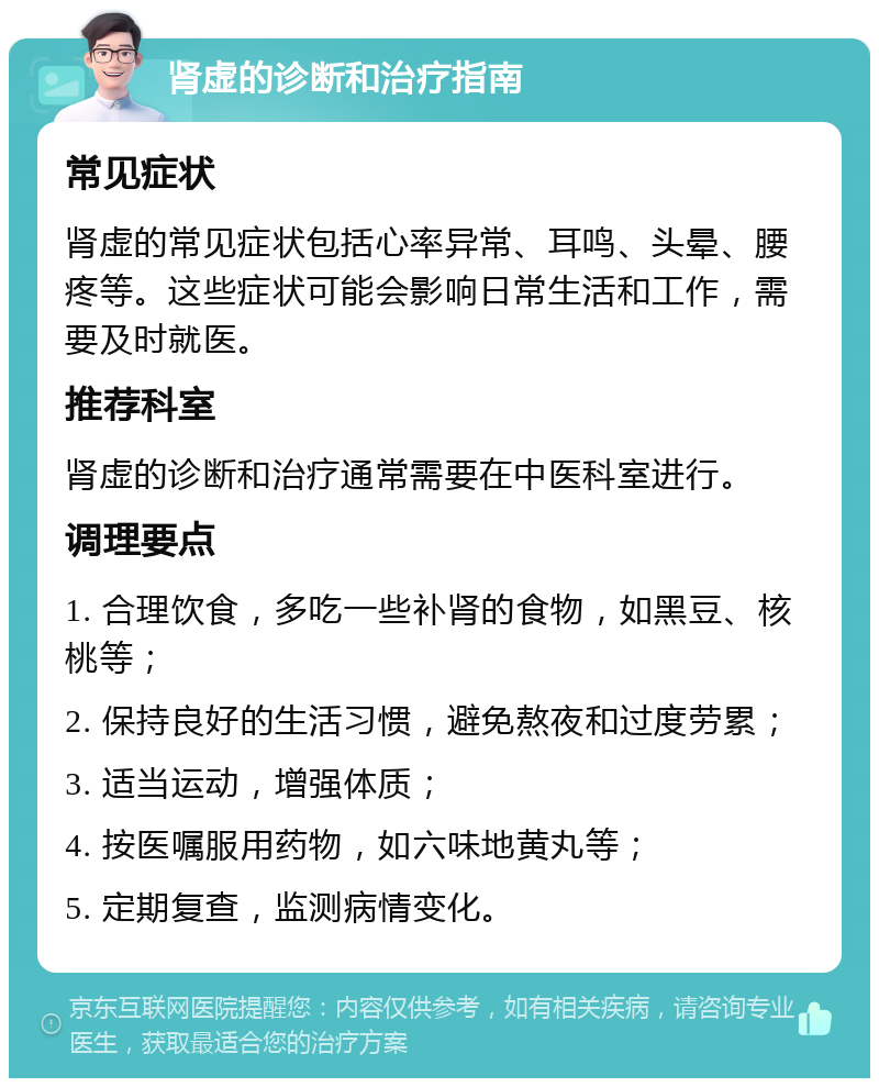 肾虚的诊断和治疗指南 常见症状 肾虚的常见症状包括心率异常、耳鸣、头晕、腰疼等。这些症状可能会影响日常生活和工作，需要及时就医。 推荐科室 肾虚的诊断和治疗通常需要在中医科室进行。 调理要点 1. 合理饮食，多吃一些补肾的食物，如黑豆、核桃等； 2. 保持良好的生活习惯，避免熬夜和过度劳累； 3. 适当运动，增强体质； 4. 按医嘱服用药物，如六味地黄丸等； 5. 定期复查，监测病情变化。