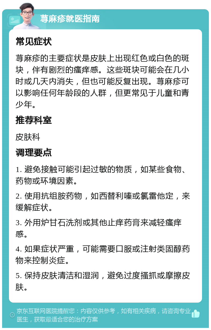 荨麻疹就医指南 常见症状 荨麻疹的主要症状是皮肤上出现红色或白色的斑块，伴有剧烈的瘙痒感。这些斑块可能会在几小时或几天内消失，但也可能反复出现。荨麻疹可以影响任何年龄段的人群，但更常见于儿童和青少年。 推荐科室 皮肤科 调理要点 1. 避免接触可能引起过敏的物质，如某些食物、药物或环境因素。 2. 使用抗组胺药物，如西替利嗪或氯雷他定，来缓解症状。 3. 外用炉甘石洗剂或其他止痒药膏来减轻瘙痒感。 4. 如果症状严重，可能需要口服或注射类固醇药物来控制炎症。 5. 保持皮肤清洁和湿润，避免过度搔抓或摩擦皮肤。