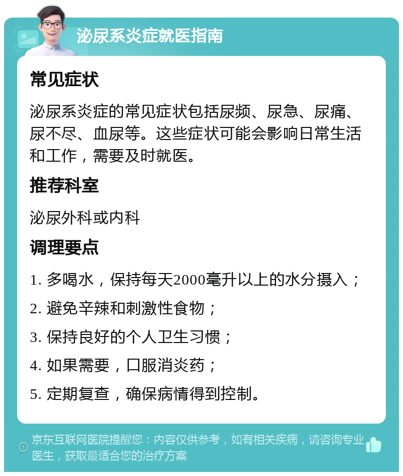 泌尿系炎症就医指南 常见症状 泌尿系炎症的常见症状包括尿频、尿急、尿痛、尿不尽、血尿等。这些症状可能会影响日常生活和工作，需要及时就医。 推荐科室 泌尿外科或内科 调理要点 1. 多喝水，保持每天2000毫升以上的水分摄入； 2. 避免辛辣和刺激性食物； 3. 保持良好的个人卫生习惯； 4. 如果需要，口服消炎药； 5. 定期复查，确保病情得到控制。