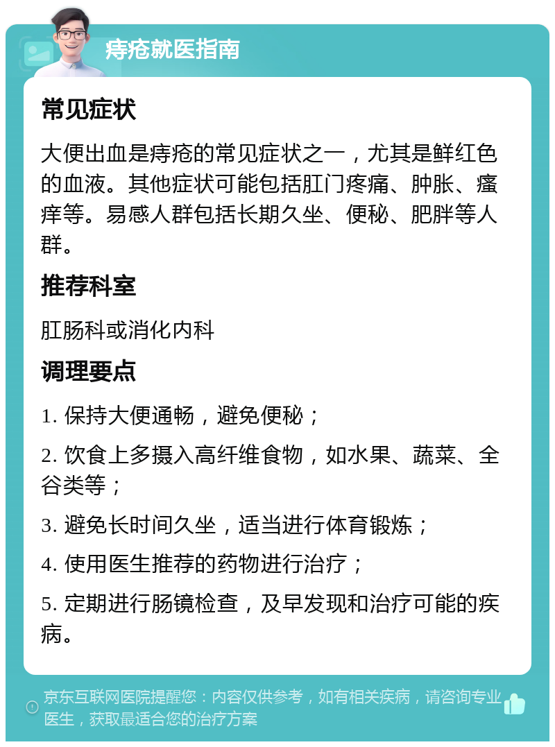 痔疮就医指南 常见症状 大便出血是痔疮的常见症状之一，尤其是鲜红色的血液。其他症状可能包括肛门疼痛、肿胀、瘙痒等。易感人群包括长期久坐、便秘、肥胖等人群。 推荐科室 肛肠科或消化内科 调理要点 1. 保持大便通畅，避免便秘； 2. 饮食上多摄入高纤维食物，如水果、蔬菜、全谷类等； 3. 避免长时间久坐，适当进行体育锻炼； 4. 使用医生推荐的药物进行治疗； 5. 定期进行肠镜检查，及早发现和治疗可能的疾病。