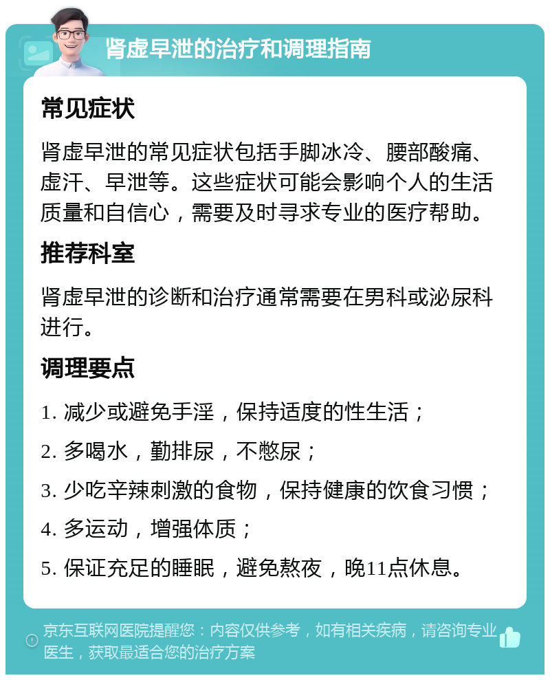 肾虚早泄的治疗和调理指南 常见症状 肾虚早泄的常见症状包括手脚冰冷、腰部酸痛、虚汗、早泄等。这些症状可能会影响个人的生活质量和自信心，需要及时寻求专业的医疗帮助。 推荐科室 肾虚早泄的诊断和治疗通常需要在男科或泌尿科进行。 调理要点 1. 减少或避免手淫，保持适度的性生活； 2. 多喝水，勤排尿，不憋尿； 3. 少吃辛辣刺激的食物，保持健康的饮食习惯； 4. 多运动，增强体质； 5. 保证充足的睡眠，避免熬夜，晚11点休息。