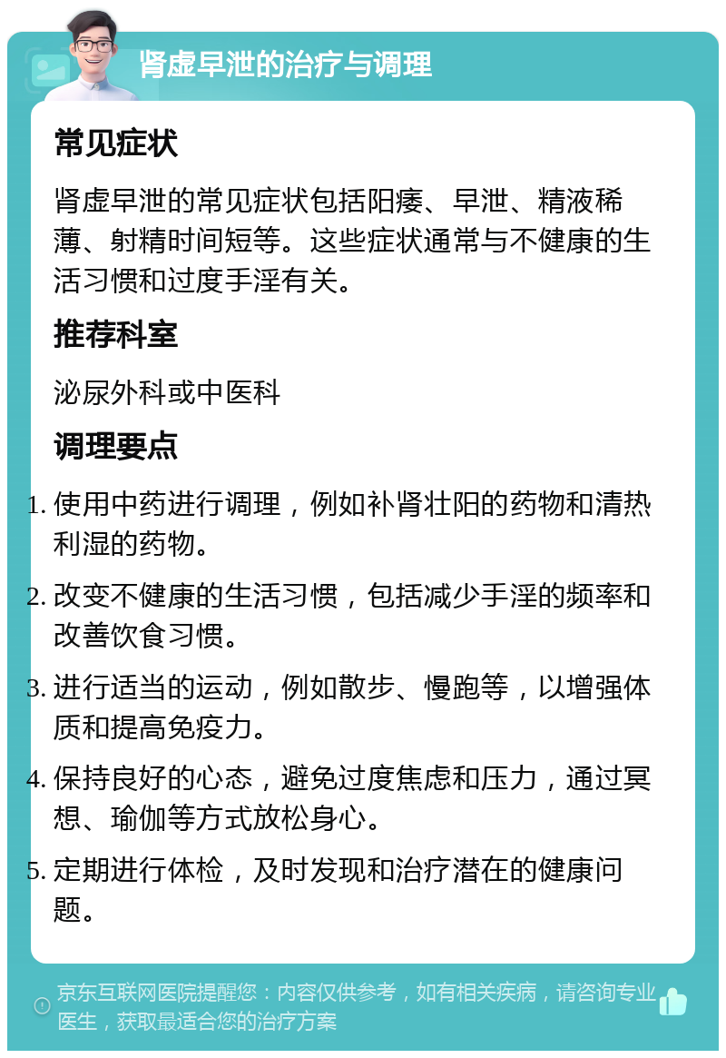 肾虚早泄的治疗与调理 常见症状 肾虚早泄的常见症状包括阳痿、早泄、精液稀薄、射精时间短等。这些症状通常与不健康的生活习惯和过度手淫有关。 推荐科室 泌尿外科或中医科 调理要点 使用中药进行调理，例如补肾壮阳的药物和清热利湿的药物。 改变不健康的生活习惯，包括减少手淫的频率和改善饮食习惯。 进行适当的运动，例如散步、慢跑等，以增强体质和提高免疫力。 保持良好的心态，避免过度焦虑和压力，通过冥想、瑜伽等方式放松身心。 定期进行体检，及时发现和治疗潜在的健康问题。