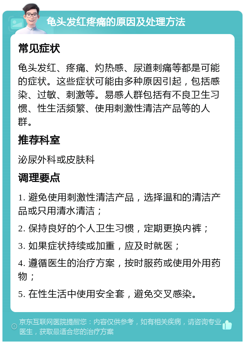 龟头发红疼痛的原因及处理方法 常见症状 龟头发红、疼痛、灼热感、尿道刺痛等都是可能的症状。这些症状可能由多种原因引起，包括感染、过敏、刺激等。易感人群包括有不良卫生习惯、性生活频繁、使用刺激性清洁产品等的人群。 推荐科室 泌尿外科或皮肤科 调理要点 1. 避免使用刺激性清洁产品，选择温和的清洁产品或只用清水清洁； 2. 保持良好的个人卫生习惯，定期更换内裤； 3. 如果症状持续或加重，应及时就医； 4. 遵循医生的治疗方案，按时服药或使用外用药物； 5. 在性生活中使用安全套，避免交叉感染。