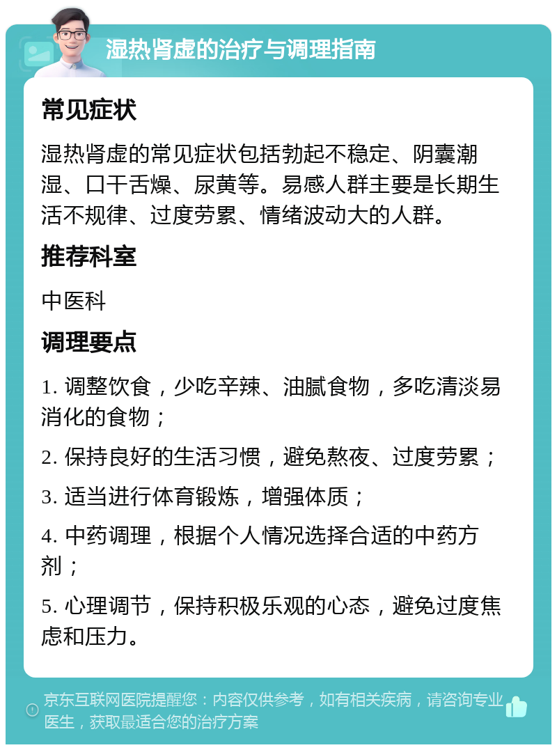 湿热肾虚的治疗与调理指南 常见症状 湿热肾虚的常见症状包括勃起不稳定、阴囊潮湿、口干舌燥、尿黄等。易感人群主要是长期生活不规律、过度劳累、情绪波动大的人群。 推荐科室 中医科 调理要点 1. 调整饮食，少吃辛辣、油腻食物，多吃清淡易消化的食物； 2. 保持良好的生活习惯，避免熬夜、过度劳累； 3. 适当进行体育锻炼，增强体质； 4. 中药调理，根据个人情况选择合适的中药方剂； 5. 心理调节，保持积极乐观的心态，避免过度焦虑和压力。