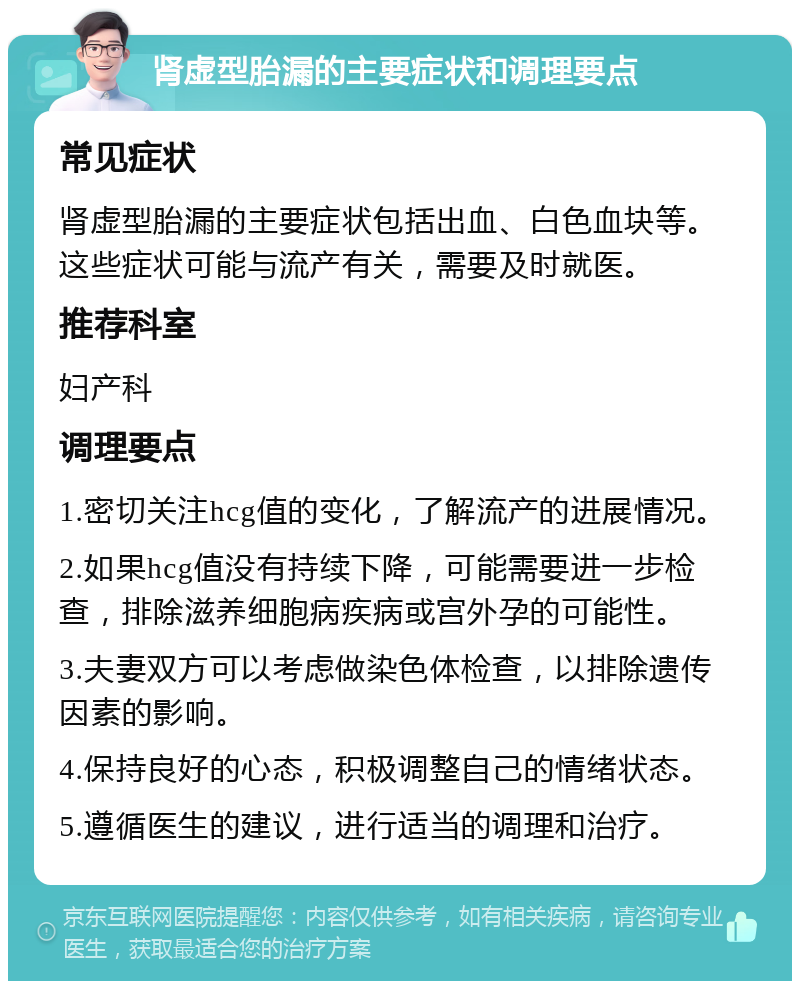 肾虚型胎漏的主要症状和调理要点 常见症状 肾虚型胎漏的主要症状包括出血、白色血块等。这些症状可能与流产有关，需要及时就医。 推荐科室 妇产科 调理要点 1.密切关注hcg值的变化，了解流产的进展情况。 2.如果hcg值没有持续下降，可能需要进一步检查，排除滋养细胞病疾病或宫外孕的可能性。 3.夫妻双方可以考虑做染色体检查，以排除遗传因素的影响。 4.保持良好的心态，积极调整自己的情绪状态。 5.遵循医生的建议，进行适当的调理和治疗。