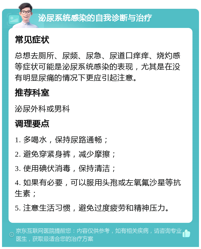 泌尿系统感染的自我诊断与治疗 常见症状 总想去厕所、尿频、尿急、尿道口痒痒、烧灼感等症状可能是泌尿系统感染的表现，尤其是在没有明显尿痛的情况下更应引起注意。 推荐科室 泌尿外科或男科 调理要点 1. 多喝水，保持尿路通畅； 2. 避免穿紧身裤，减少摩擦； 3. 使用碘伏消毒，保持清洁； 4. 如果有必要，可以服用头孢或左氧氟沙星等抗生素； 5. 注意生活习惯，避免过度疲劳和精神压力。