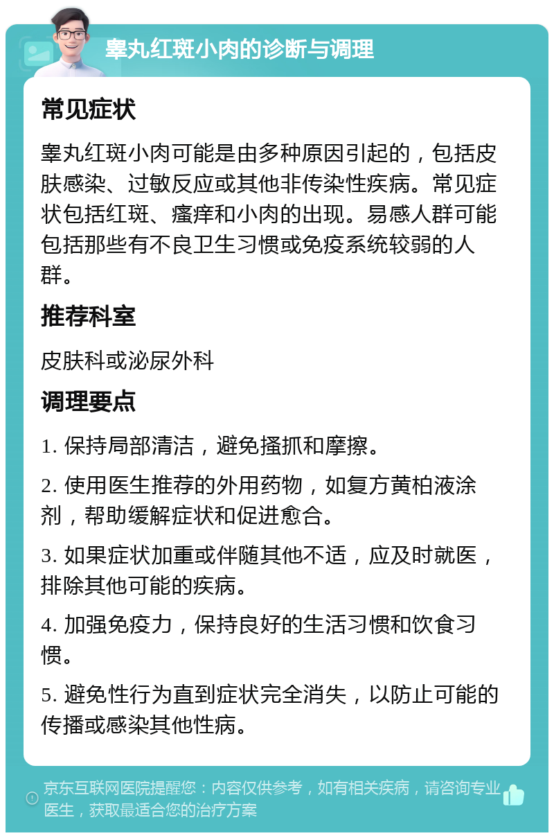 睾丸红斑小肉的诊断与调理 常见症状 睾丸红斑小肉可能是由多种原因引起的，包括皮肤感染、过敏反应或其他非传染性疾病。常见症状包括红斑、瘙痒和小肉的出现。易感人群可能包括那些有不良卫生习惯或免疫系统较弱的人群。 推荐科室 皮肤科或泌尿外科 调理要点 1. 保持局部清洁，避免搔抓和摩擦。 2. 使用医生推荐的外用药物，如复方黄柏液涂剂，帮助缓解症状和促进愈合。 3. 如果症状加重或伴随其他不适，应及时就医，排除其他可能的疾病。 4. 加强免疫力，保持良好的生活习惯和饮食习惯。 5. 避免性行为直到症状完全消失，以防止可能的传播或感染其他性病。